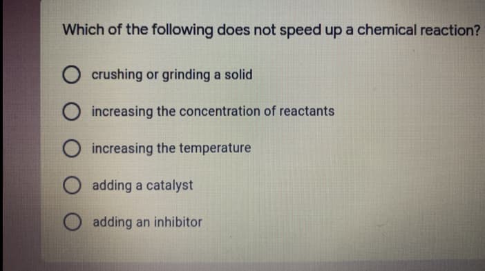 Which of the following does not speed up a chemical reaction?
crushing or grinding a solid
increasing the concentration of reactants
O increasing the temperature
adding a catalyst
adding an inhibitor
