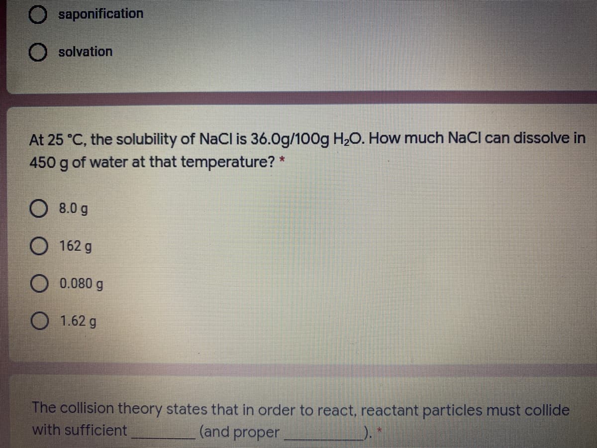 O saponification
solvation
At 25 °C, the solubility of NaCl is 36.0g/100g H,O. How much NaCl can dissolve in
450 g of water at that temperature? *
O 8.0 g
O 162 g
O 0.080 g
O 1.62 g
The collision theory states that in order to react, reactant particles must collide
with sufficient
(and proper
