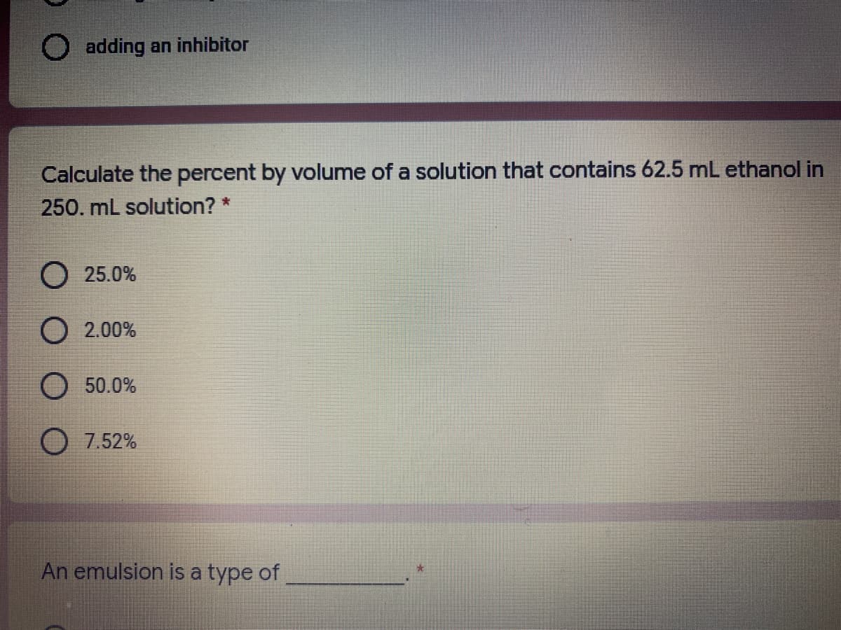 O adding an inhibitor
Calculate the percent by volume of a solution that contains 62.5 mL ethanol in
250. mL solution? *
О 25.0%
О 2.00%
O 50.0%
O 7.52%
An emulsion is a type of
