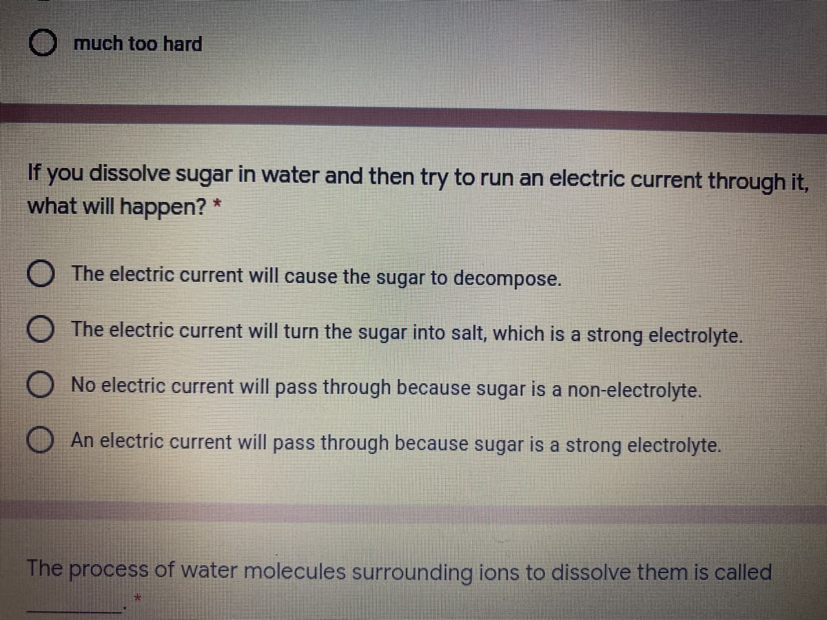 O much too hard
If you dissolve sugar in water and then try to run an electric current through it,
what will happen? *
O The electric current will cause the sugar to decompose.
The electric current will turn the sugar into salt, which is a strong electrolyte.
No electric current will pass through because sugar is a non-electrolyte.
An electric current will pass through because sugar is a strong electrolyte.
The process of water molecules surrounding ions to dissolve them is called
