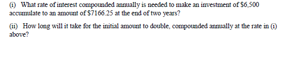 (1) What rate of interest compounded annually is needed to make an investment of $6,500
accumulate to an amount of $7166.25 at the end of two years?
(ii) How long will it take for the initial amount to double, compounded annually at the rate in (i)
above?
