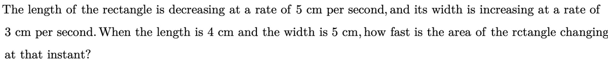 The length of the rectangle is decreasing at a rate of 5 cm per second, and its width is increasing at a rate of
3 cm per second. When the length is 4 cm and the width is 5 cm, how fast is the area of the rctangle changing
at that instant?
