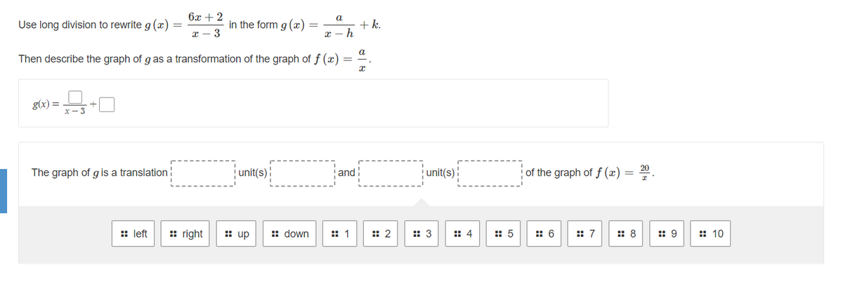 6x + 2
a
Use long division to rewrite g (x)
in the form g (x)
+ k.
х — 3
Then describe the graph of g as a transformation of the graph of f (x)
g(x) =
The graph of g is a translation!
unit(s):
and!
unit(s)!
of the graph of f (x)
:: left
:: right
: up
:: down
:: 1
:: 2
:: 3
: 4
:: 5
:: 6
:: 7
: 8
:: 9
:: 10

