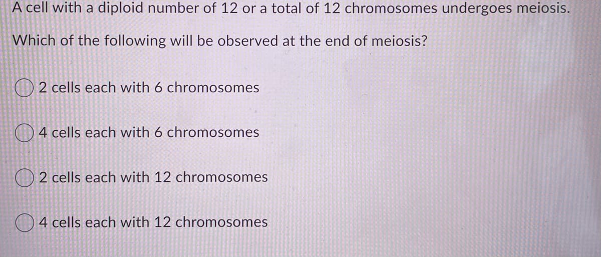 A cell with a diploid number of 12 or a total of 12 chromosomes undergoes meiosis.
Which of the following will be observed at the end of meiosis?
2 cells each with 6 chromosomes
O4 cells each with 6 chromosomes
) 2 cells each with 12 chromosomes
)4 cells each with 12 chromosomes
