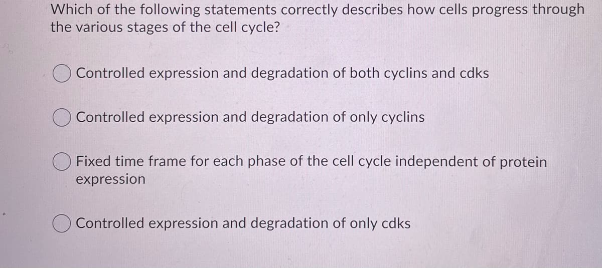 Which of the following statements correctly describes how cells progress through
the various stages of the cell cycle?
Controlled expression and degradation of both cyclins and cdks
Controlled expression and degradation of only cyclins
Fixed time frame for each phase of the cell cycle independent of protein
expression
O Controlled expression and degradation of only cdks
