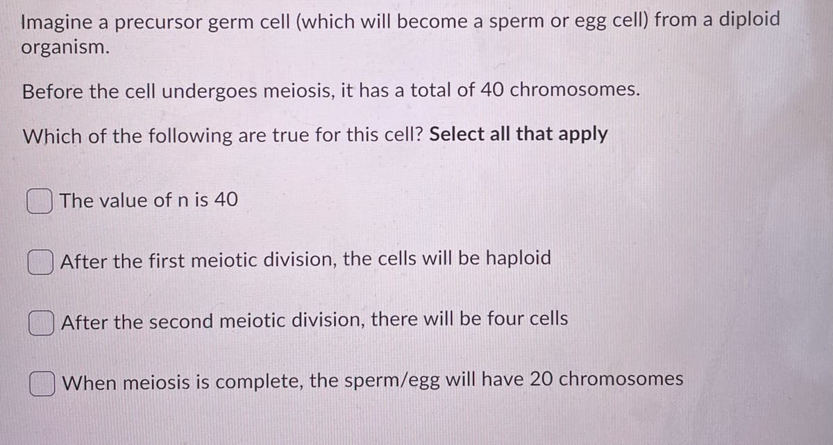 Imagine a precursor germ cell (which will become a sperm or egg cell) from a diploid
organism.
Before the cell undergoes meiosis, it has a total of 40 chromosomes.
Which of the following are true for this cell? Select all that apply
The value of n is 40
After the first meiotic division, the cells will be haploid
After the second meiotic division, there will be four cells
When meiosis is complete, the sperm/egg will have 20 chromosomes
