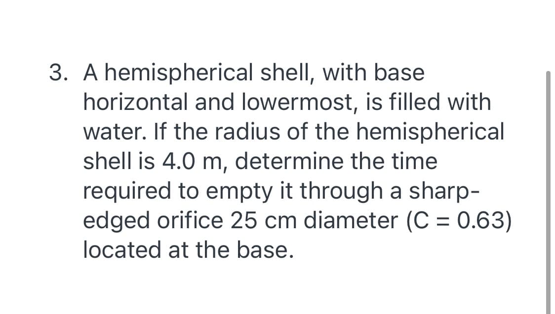 3. A hemispherical shell, with base
horizontal and lowermost, is filled with
water. If the radius of the hemispherical
shell is 4.0 m, determine the time
required to empty it through a sharp-
edged orifice 25 cm diameter (C = 0.63)
located at the base.
