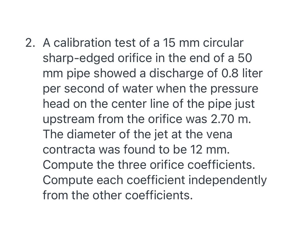 2. A calibration test of a 15 mm circular
sharp-edged orifice in the end of a 50
mm pipe showed a discharge of 0.8 liter
per second of water when the pressure
head on the center line of the pipe just
upstream from the orifice was 2.70 m.
The diameter of the jet at the vena
contracta was found to be 12 mm.
Compute the three orifice coefficients.
Compute each coefficient independently
from the other coefficients.
