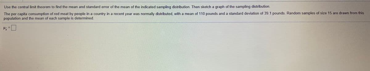 Use the central limit theorem to find the mean and standard error of the mean of the indicated sampling distribution. Then sketch a graph of the sampling distribution.
The per capita consumption of red meat by people in a country in a recent year was normally distributed, with a mean of 110 pounds and a standard deviation of 39.1 pounds. Random samples of size 15 are drawn from this
population and the mean of each sample is determined.
