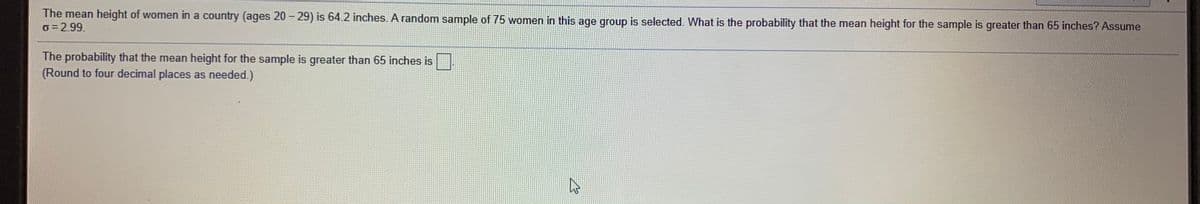 The mean height of women in a country (ages 20 - 29) is 64.2 inches. A random sample of 75 women in this age group is selected. What is the probability that the mean height for the sample is greater than 65 inches? Assume
o = 2.99.
The probability that the mean height for the sample is greater than 65 inches is
(Round to four decimal places as needed.)
