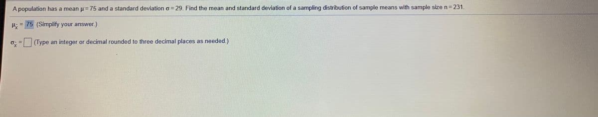 A population has a mean p=75 and a standard deviation o= 29. Find the mean and standard deviation of a sampling distribution of sample means with sample size n= 231.
P; = 75 (Simplify your answer.)
(Type an integer or decimal rounded to three decimal places as needed.)
X.
