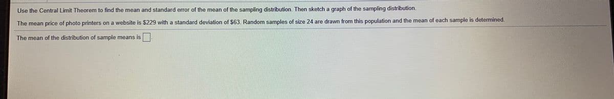 Use the Central Limit Theorem to find the mean and standard error of the mean of the sampling distribution. Then sketch a graph of the sampling distribution.
The mean price of photo printers on a website is $229 with a standard deviation of $63. Random samples of size 24 are drawn from this population and the mean of each sample is determined.
The mean of the distribution of sample means is
