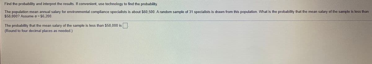 Find the probability and interpret the results. If convenient, use technology to find the probability.
The population mean annual salary for environmental compliance specialists is about $60,500. A random sample of 31 specialists is drawn from this population. What is the probability that the mean salary of the sample is less than
$58,000? Assume o = $6,200.
%3D
The probability that the mean salary of the sample is less than $58,000 is
(Round to four decimal places as needed.)
