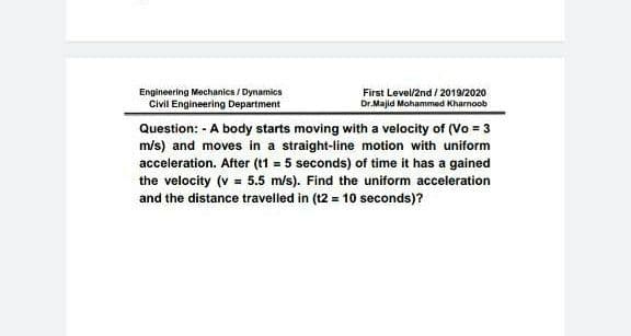 Engineering Mechanics / Dynamics
Civil Engineering Department
First Level/2nd / 2019/2020
Dr.Majid Mohammed Kharnoob
Question: - A body starts moving with a velocity of (Vo = 3
m/s) and moves in a straight-line motion with uniform
acceleration. After (t1 = 5 seconds) of time it has a gained
the velocity (v = 5.5 m/s). Find the uniform acceleration
and the distance travelled in (12 = 10 seconds)?
