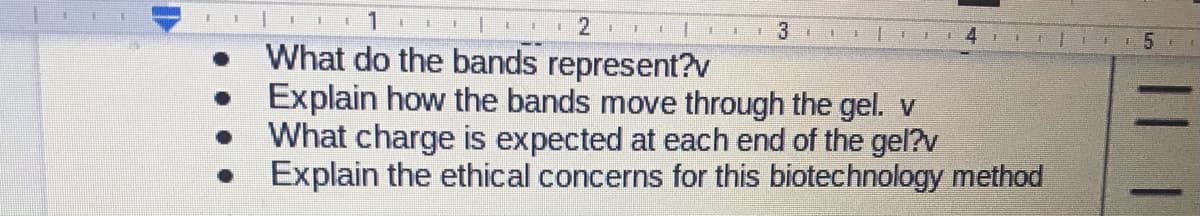 3 1
主
主
What do the bands represent?v
Explain how the bands move through the gel. v
What charge is expected at each end of the gel?v
Explain the ethical concerns for this biotechnology method
|| |
