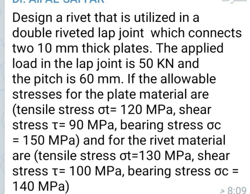 Design a rivet that is utilized in a
double riveted lap joint which connects
two 10 mm thick plates. The applied
load in the lap joint is 50 KN and
the pitch is 60 mm. If the allowable
stresses for the plate material are
(tensile stress ot= 120 MPa, shear
stress t= 90 MPa, bearing stress oc
= 150 MPa) and for the rivet material
are (tensile stress ot=130 MPa, shear
stress t= 100 MPa, bearing stress oc =
140 MPa)
e 8:09
