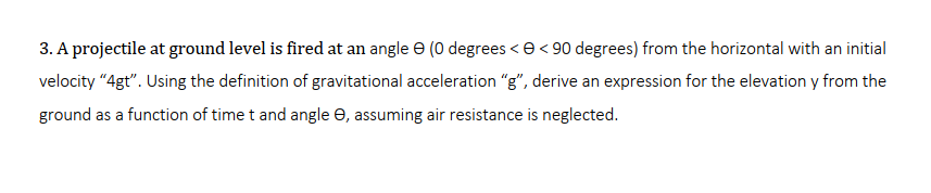 3. A projectile at ground level is fired at an angle e (0 degrees <e< 90 degrees) from the horizontal with an initial
velocity "4gt". Using the definition of gravitational acceleration "g", derive an expression for the elevation y from the
ground as a function of time t and angle e, assuming air resistance is neglected.
