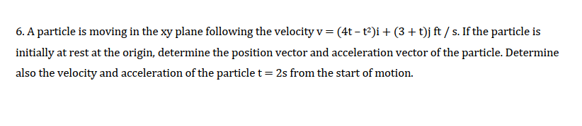 6. A particle is moving in the xy plane following the velocity v = (4t – t2)i + (3 + t)j ft / s. If the particle is
initially at rest at the origin, determine the position vector and acceleration vector of the particle. Determine
also the velocity and acceleration of the particle t= 2s from the start of motion.
