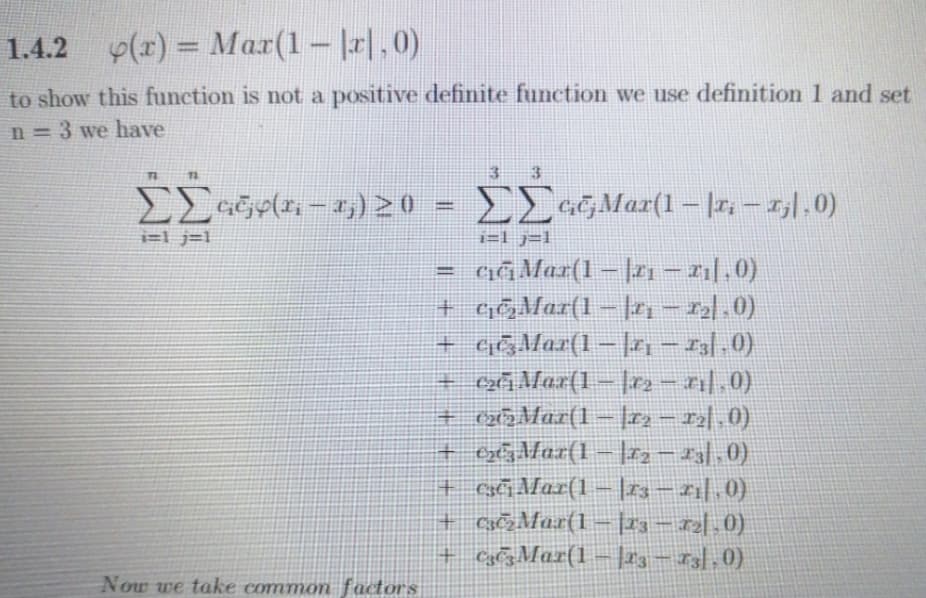 1.4.2 y(r) = Mar(1- r|,0)
%3D
to show this function is not a positive definite function we use definition 1 and set
n = 3 we have
72
3
|
i=l j=1
i=l j=l
GĞMar(1 – |r1 – r1|.0)
+ c&Mar(1 – |n - 2).0)
%!
+ cĞMar(1 – h - r3l .0)
I3/,0)
(o ||
+ xÃMar(1 – |e2 - 21|.0)
+ cx5Mar(1= |22-12|.0)
– |r2 - z3|,0)
+ Cxci Mar(1 –|r3- z1|,0)
+ CsMar(1- |23 – 12|,0)
+ Ca¢zMar(1– |r3 – 13|,0)
+ xgMar(1
Now we take common factors
