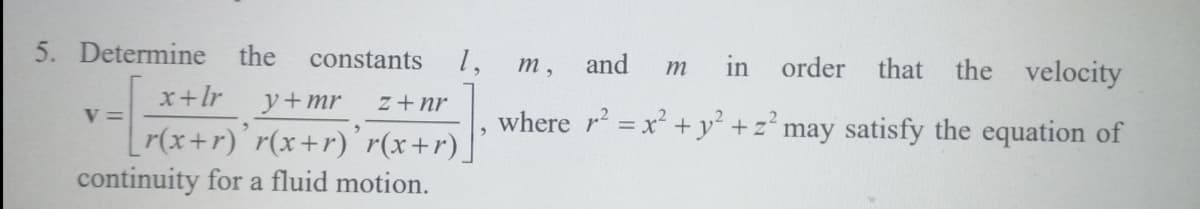 5. Determine the
1,
in order that the velocity
constants
т,
and
m
x+lr y+mr
z + nr
where r = x² +y² +z° may satisfy the equation of
V =
r(x+r)'r(x+r)´ r(x+r)]
continuity for a fluid motion.
