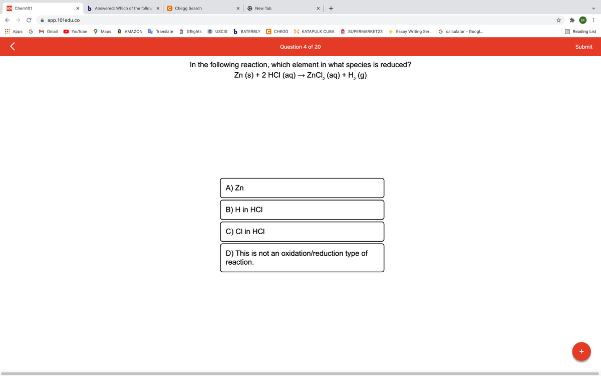 101 Chem101
b Answered: Which of the followi X C Chegg Search
9 New Tab
->
app.101edu.co
M
Apps
G
M Gmail
YouTube
Maps
а АМAZON
Translate
Gflights
USCIS
Ь ВАТERBLY
C CHEGG > KATAPULK CUBA
SUPERMARKET23
Essay Writing Ser...
G calculator - Googl...
Reading List
Question 4 of 20
Submit
In the following reaction, which element in what species is reduced?
Zn (s) + 2 HCI (aq) → ZnCI, (aq) + H, (g)
A) Zn
B) H in HCI
C) CI in HCI
D) This is not an oxidation/reduction type of
reaction.
+
