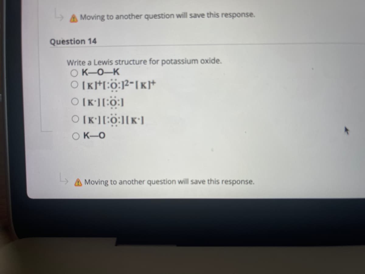 AMoving to another question will save this response.
Question 14
Write a Lewis structure for potassium oxide.
O K-0-K
O [K][:0:][k']
O K-O
A Moving to another question will save this response.
