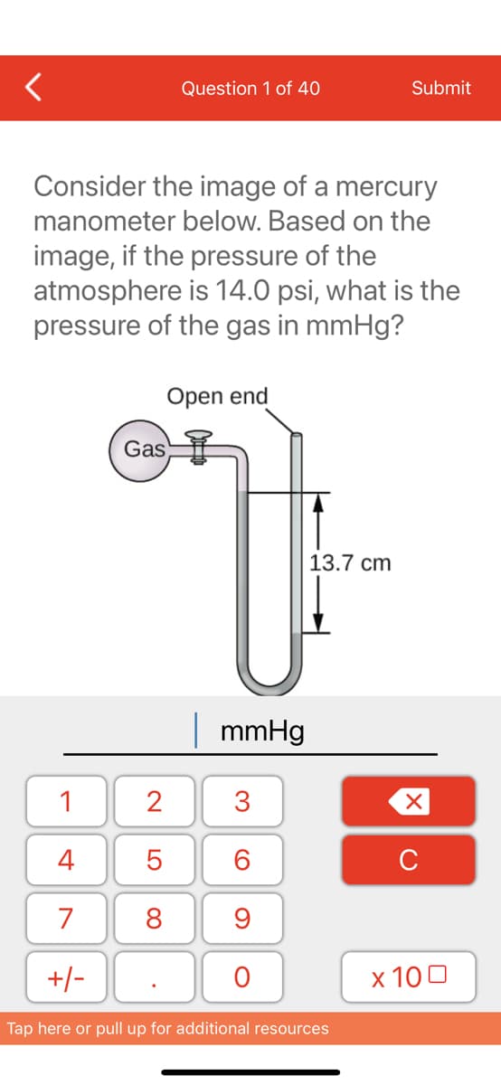 Question 1 of 40
Submit
Consider the image of a mercury
manometer below. Based on the
image, if the pressure of the
atmosphere is 14.0 psi, what is the
pressure of the gas in mmHg?
Open end
Gas
13.7 cm
| mmHg
1
2
4
C
7
8
9
+/-
х 100
Tap here or pull up for additional resources
3.
LO
