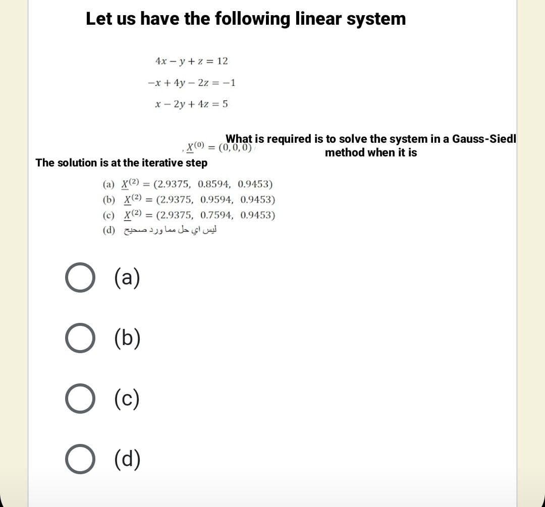 Let us have the following linear system
4х — у + z %3D12
-x + 4y – 2z = -1
x – 2y + 4z = 5
,X(0) = (0,0,0)
What is required is to solve the system in a Gauss-Siedl
method when it is
The solution is at the iterative step
(a) X(2) = (2.9375, 0.8594, 0.9453)
(b) X(2) = (2.9375, 0.9594, 0.9453)
(c) X2) = (2.9375, 0.7594, 0.9453)
ليس أي حل م ما ورد صحيح )d)
(a)
(b)
(c)
O (d)
