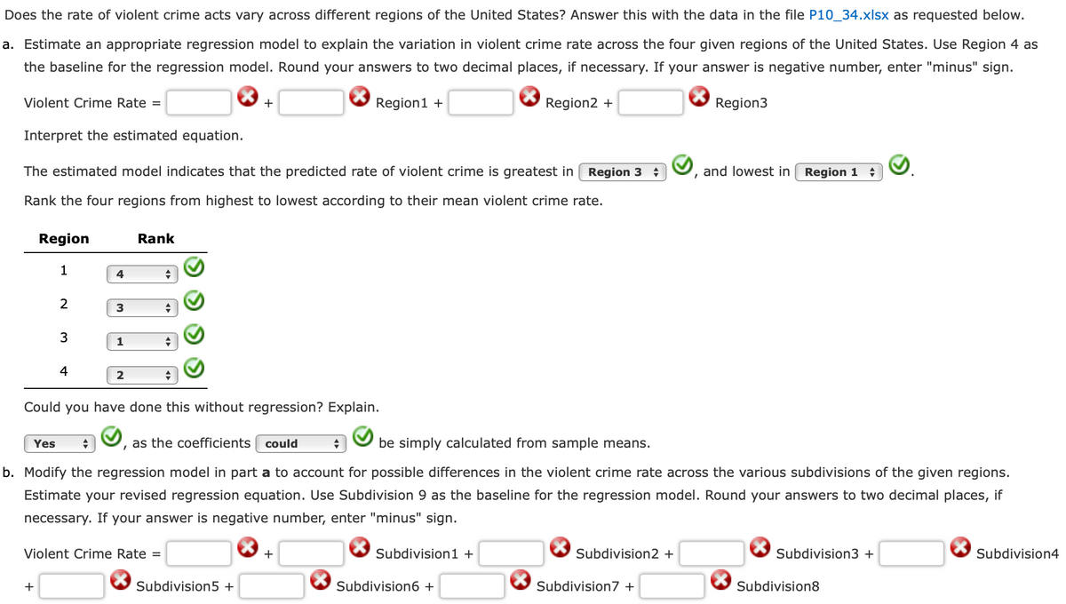 Does the rate of violent crime acts vary across different regions of the United States? Answer this with the data in the file P10_34.xlsx as requested below.
a. Estimate an appropriate regression model to explain the variation in violent crime rate across the four given regions of the United States. Use Region 4 as
the baseline for the regression model. Round your answers to two decimal places, if necessary. If your answer is negative number, enter "minus" sign.
Region2 +
Violent Crime Rate =
Interpret the estimated equation.
The estimated model indicates that the predicted rate of violent crime is greatest in Region 3
Rank the four regions from highest to lowest according to their mean violent crime rate.
Region
1
2
3
+
4
4
3
1
2
Rank
+
+
Violent Crime Rate =
+
+
+
Could you have done this without regression? Explain.
as the coefficients could
I
Yes +
be simply calculated from sample means.
b. Modify the regression model in part a to account for possible differences in the violent crime rate across the various subdivisions of the given regions.
Estimate your revised regression equation. Use Subdivision 9 as the baseline for the regression model. Round your answers to two decimal places, if
necessary. If your answer is negative number, enter "minus" sign.
Subdivision5 +
Region1 +
+
+
Subdivision1 +
Subdivision6 +
Subdivision2 +
Region3
Subdivision7 +
and lowest in Region 1
Subdivision3 +
Subdivision8
Subdivision4