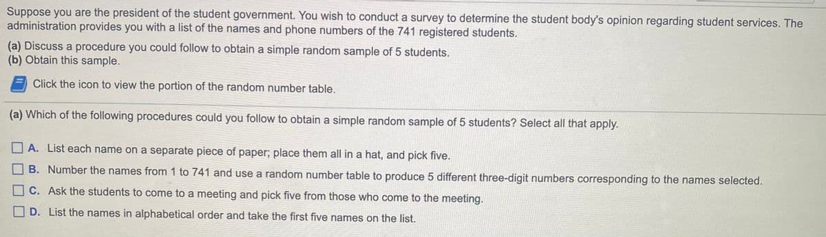 Suppose you are the president of the student government. You wish to conduct a survey to determine the student body's opinion regarding student services. The
administration provides you with a list of the names and phone numbers of the 741 registered students.
(a) Discuss a procedure you could follow to obtain a simple random sample of 5 students.
(b) Obtain this sample.
Click the icon to view the portion of the random number table.
(a) Which of the following procedures could you follow to obtain a simple random sample of 5 students? Select all that apply.
A. List each name on a separate piece of paper; place them all in a hat, and pick five.
B. Number the names from 1 to 741 and use a random number table to produce 5 different three-digit numbers corresponding to the names selected.
C. Ask the students to come to a meeting and pick five from those who come to the meeting.
D. List the names in alphabetical order and take the first five names on the list.
