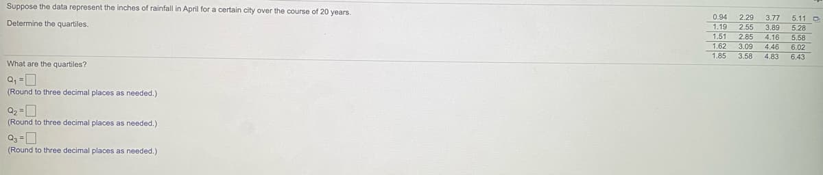 Suppose the data represent the inches of rainfall in April for a certain city over the course of 20 years.
0.94
2.29
3.77
5.11 D
5.28
Determine the quartiles.
1.19
2.55
3.89
1.51
2.85
4.16
5.58
1.62
3.09
4.46
6.02
1.85
3.58
4.83
6.43
What are the quartiles?
(Round to three decimal places as needed.)
(Round to three decimal places as needed.)
(Round to three decimal places as needed.)
