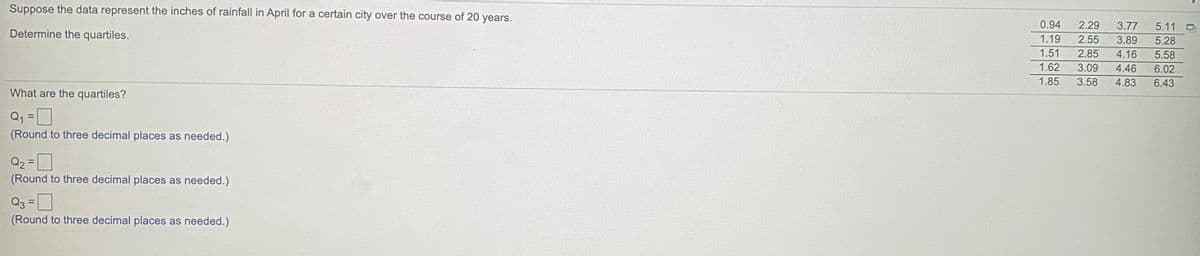 Suppose the data represent the inches of rainfall in April for a certain city over the course of 20 years.
0.94
2.29
3.77
5.11
Determine the quartiles.
1.19
2.55
3.89
5.28
1.51
2.85
4.16
5.58
1.62
3.09
4.46
6.02
1.85
3.58
4.83
6.43
What are the quartiles?
Q1 =D
(Round to three decimal places as needed.)
Q2 =D
(Round to three decimal places as needed.)
Q3 =D
(Round to three decimal places as needed.)
!3D
