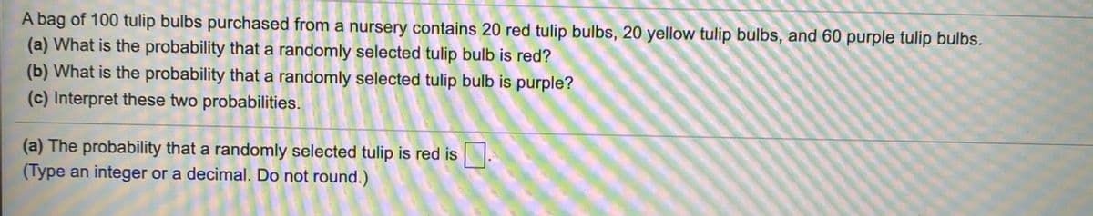 A bag of 100 tulip bulbs purchased from a nursery contains 20 red tulip bulbs, 20 yellow tulip bulbs, and 60 purple tulip bulbs.
(a) What is the probability that a randomly selected tulip bulb is red?
(b) What is the probability that a randomly selected tulip bulb is purple?
(c) Interpret these two probabilities.
(a) The probability that a randomly selected tulip is red is
(Type an integer or a decimal. Do not round.)
