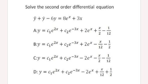 Solve the second order differential equation
j + ý - 6y = 8e* + 3x
%3D
A:y = c,e2x + c2e-3x + 2e*+
+ cze-3x + 2e* +-
1.
B:y = ce2* + c2e-3* +2e*
-
12
C:y = c,e2x + Cze-3x-2e*-.
D: y = c,e2x + c2e-3x – 2e* ++;
