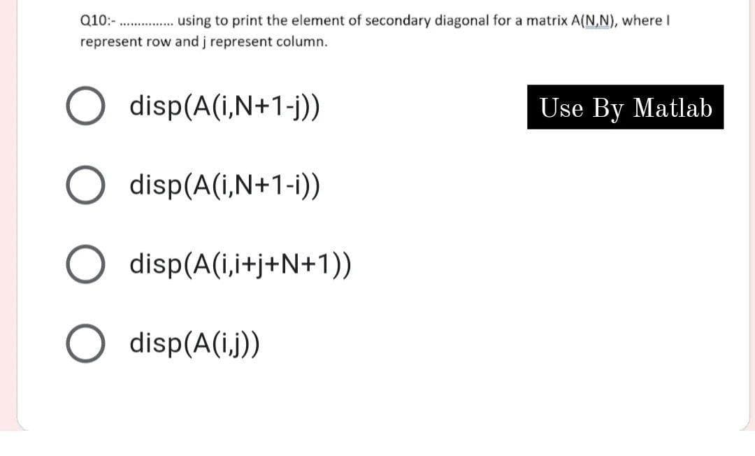 Q10:-
using to print the element of secondary diagonal for a matrix A(N,N), where I
represent row and j represent column.
disp(A(i,N+1-j))
USse By Matlab
disp(A(i,N+1-i))
O disp(A(i,i+j+N+1))
O disp(A(i.j))
