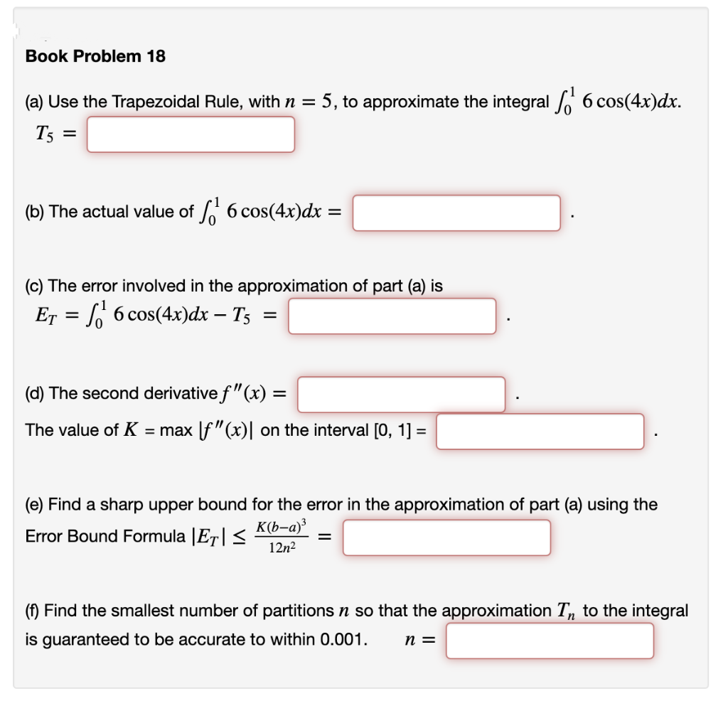 Book Problem 18
(a) Use the Trapezoidal Rule, with n = 5, to approximate the integral / 6 cos(4x)dx.
T5 =
(b) The actual value of 6 cos(4x)dx
(c) The error involved in the approximation of part (a) is
Er = [ 6 cos(4x)dx – T5 =
(d) The second derivative f"(x) =
The value of K = max |f"(x)| on the interval [0, 1] =
(e) Find a sharp upper bound for the error in the approximation of part (a) using the
K(b-a)³
Error Bound Formula |E7|<
12n2
(f) Find the smallest number of partitions n so that the approximation T, to the integral
is guaranteed to be accurate to within 0.001.
n =
