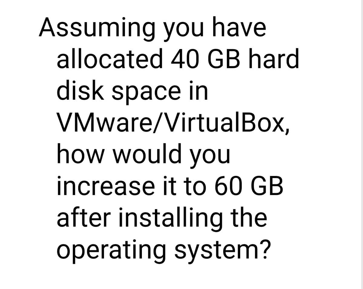 Assuming you have
allocated 40 GB hard
disk space in
VMware/VirtualBox,
how would you
increase it to 60 GB
after installing the
operating system?
