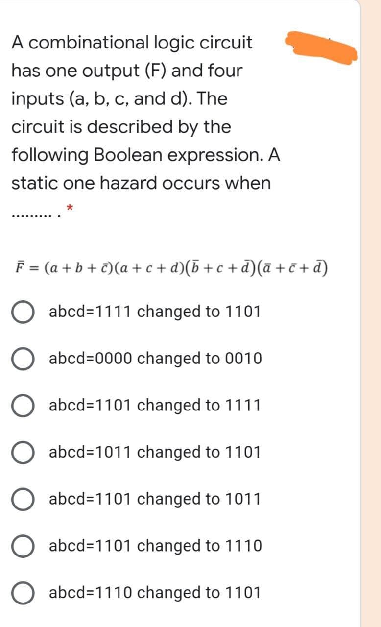 A combinational logic circuit
has one output (F) and four
inputs (a, b, c, and d). The
circuit is described by the
following Boolean expression. A
static one hazard occurs when
F = (a + b + €)(a +c + d)(b+c +d)(ā + ē + d)
abcd=1111 changed to 1101
abcd%=D0000 changed to 0010
abcd=1101 changed to 1111
abcd=1011 changed to 1101
abcd=1101 changed to 1011
abcd=1101 changed to 1110
abcd=1110 changed to 1101
