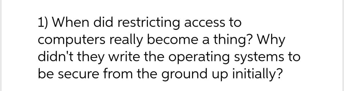 1) When did restricting access to
computers really become a thing? Why
didn't they write the operating systems to
be secure from the ground up initially?
