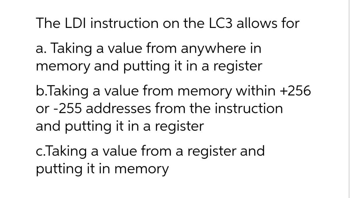 The LDI instruction on the LC3 allows for
a. Taking a value from anywhere in
memory and putting it in a register
b.Taking a value from memory within +256
or -255 addresses from the instruction
and putting it in a register
c.Taking a value from a register and
putting it in memory
