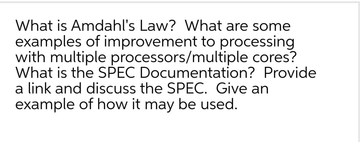 What is Amdahl's Law? What are some
examples of improvement to processing
with multiple processors/multiple cores?
What is the SPEC Documentation? Provide
a link and discuss the SPEC. Give an
example of how it may be used.
