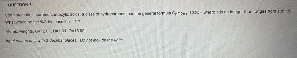 QUESTION 5
Straight-chain, saturated carboxylic acids, a class of hydrocarbons, has the general formula CnH2n+1COOH where n is an integer than ranges from 1 to 18.
What would be the %C by mass if n = 1?
%3D
Atomic weights: C=12.01, H=1.01, O=15.99.
Input values only with 2 decimal places. Do not include the units.
