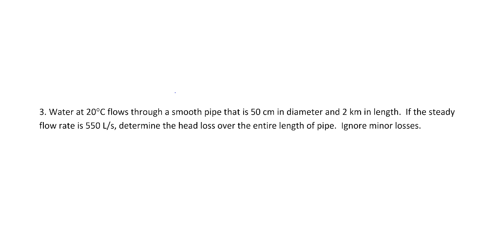 3. Water at 20°C flows through a smooth pipe that is 50 cm in diameter and 2 km in length. If the steady
flow rate is 550 L/s, determine the head loss over the entire length of pipe. Ignore minor losses.