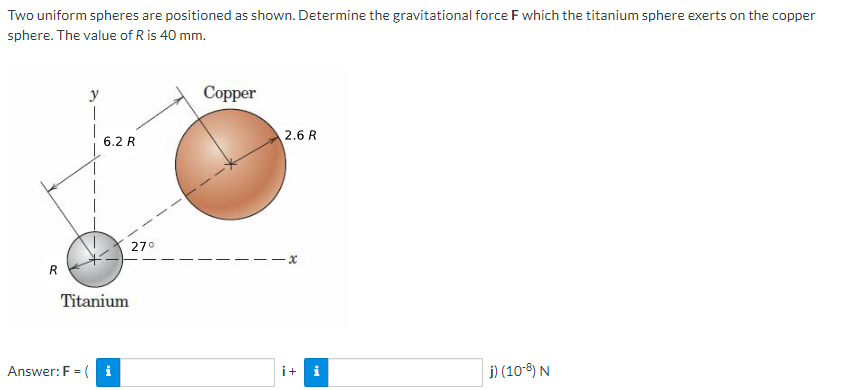 Two uniform spheres are positioned as shown. Determine the gravitational force F which the titanium sphere exerts on the copper
sphere. The value of R is 40 mm.
R
y
1
6.2 R
Titanium
Answer: F = (i
27°
Copper
2.6 R
x
i+
j) (10-8) N