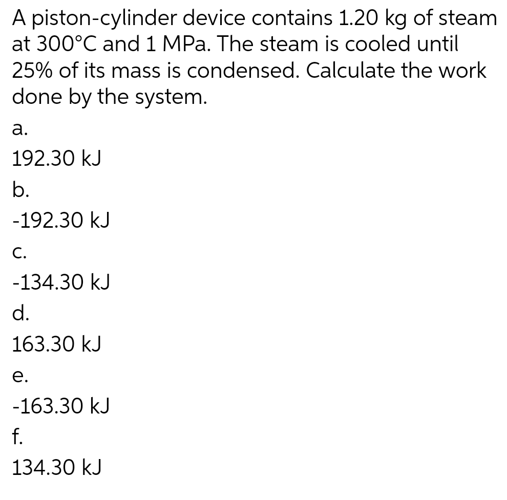 A piston-cylinder device contains 1.20 kg of steam
at 300°C and 1 MPa. The steam is cooled until
25% of its mass is condensed. Calculate the work
done by the system.
a.
192.30 kJ
b.
-192.30 kJ
C.
-134.30 kJ
d.
163.30 kJ
e.
-163.30 kJ
f.
134.30 kJ