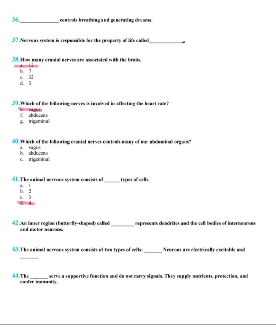 36.
controls breathing and generating dreams.
37. Nervous system is responsible for the property of life called
38.How many cranial nerves are associated with the brain.
a. 12
b. 7
c. 32
d. 3
39. Which of the following nerves is involved in affecting the heart rate?
e vagus
f. abducens
g. trigeminal
40. Which of the following cranial nerves controls many of our abdominal organs?
a. vagus
b. abducens
c. trigeminal
41.The animal nervous system consists of
a. 1
b. 2
c. 3
42. An inner region (butterfly-shaped) called
and motor neurons.
types of cells.
represents dendrites and the cell bodies of interneurons
43. The animal nervous system consists of two types of cells:
Neurons are electrically excitable and
44. The
serve a supportive function and do not carry signals. They supply nutrients, protection, and
confer immunity.