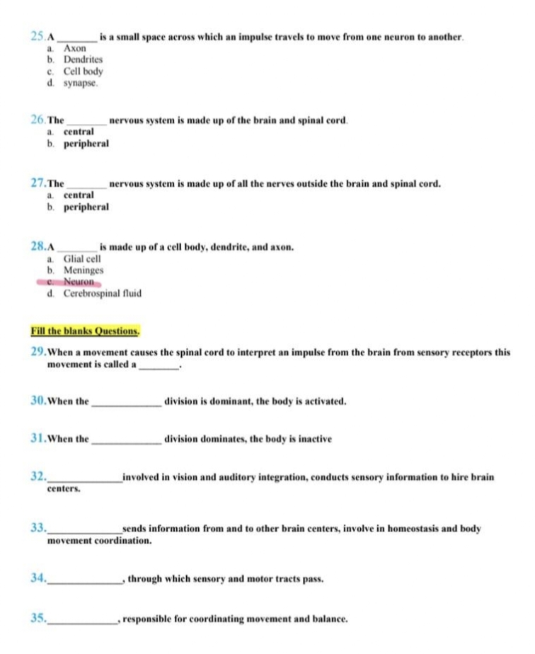 25.A
a. Axon
b. Dendrites
e. Cell body
d. synapse.
26. The
27.The
a. central
b. peripheral
28.A
a. central
b. peripheral
30. When the
31. When the
is a small space across which an impulse travels to move from one neuron to another.
a. Glial cell
b. Meninges
e. Neuron
d. Cerebrospinal fluid
32.
Fill the blanks Questions.
29. When a movement causes the spinal cord to interpret an impulse from the brain from sensory receptors this
movement is called a
centers.
nervous system is made up of the brain and spinal cord.
33.
nervous system is made up of all the nerves outside the brain and spinal cord.
34.
35.
is made up of a cell body, dendrite, and axon.
division is dominant, the body is activated.
division dominates, the body is inactive
sends information from and to other brain centers, involve in homeostasis and body
movement coordination.
involved in vision and auditory integration, conducts sensory information to hire brain
through which sensory and motor tracts pass.
responsible for coordinating movement and balance.