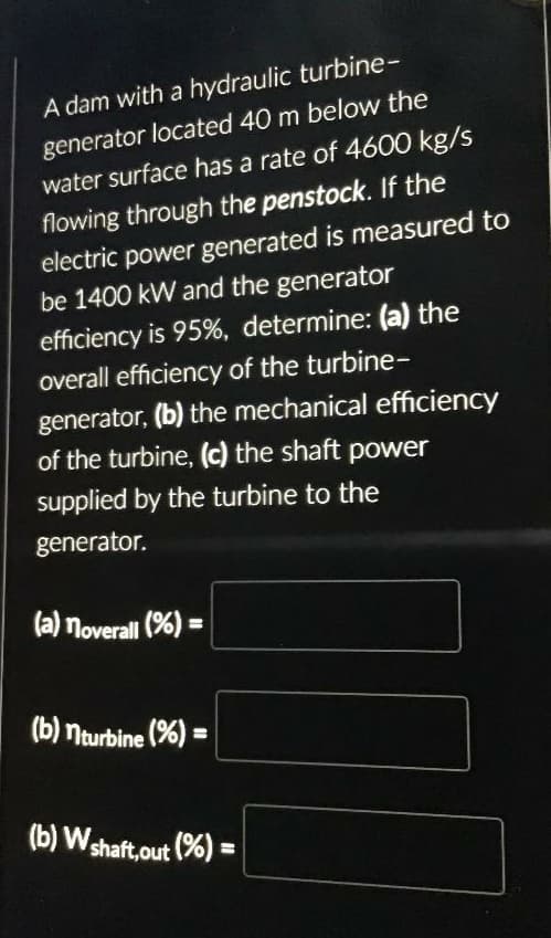 A dam with a hydraulic turbine-
generator located 40 m below the
water surface has a rate of 4600 kg/s
flowing through the penstock. If the
electric power generated is measured to
be 1400 kW and the generator
efficiency is 95%, determine: (a) the
overall efficiency of the turbine-
generator, (b) the mechanical efficiency
of the turbine, (c) the shaft power
supplied by the turbine to the
generator.
(a) noverall (%) =
(b) nturbine (%) =
(b) W shaft,out (%) =