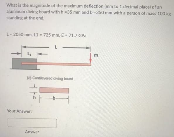 What is the magnitude of the maximum deflection (mm to 1 decimal place) of an
aluminum diving board with h - 35 mm and b =350 mm with a person of mass 100 kg
standing at the end.
L = 2050 mm, L1 = 725 mm, E = 71.7 GPa
(b) Cantilevered diving board
Your Answer:
h
Answer
E