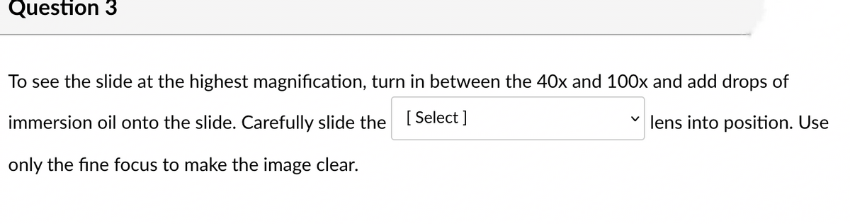Question 3
To see the slide at the highest magnification, turn in between the 40x and 100x and add drops of
immersion oil onto the slide. Carefully slide the [Select]
✓lens into position. Use
only the fine focus to make the image clear.